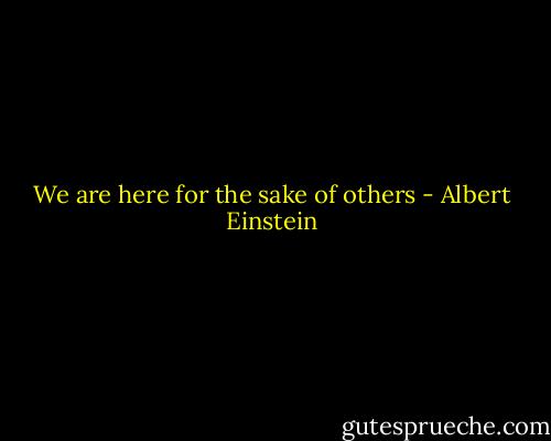 We are here for the sake of others - Albert Einstein