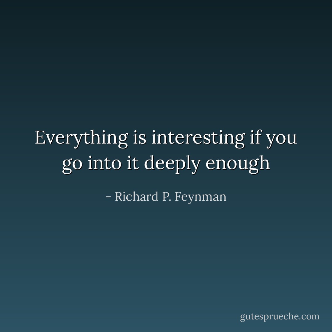 Everything is interesting if you go into it deeply enough - Richard P. Feynman
