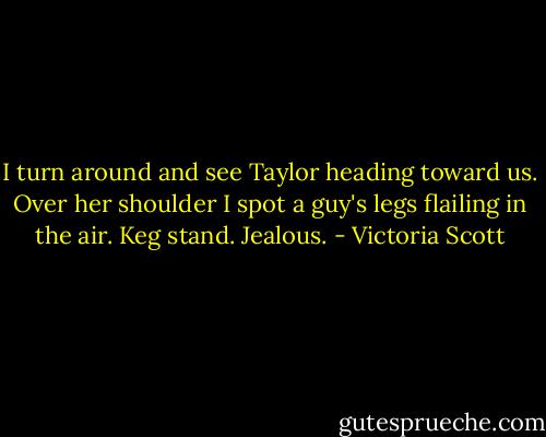 I turn around and see Taylor heading toward us. Over her shoulder I spot a guy's legs flailing in the air. Keg stand. Jealous. - Victoria Scott