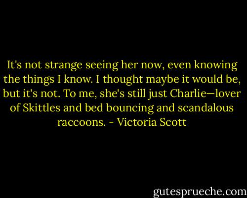 It's not strange seeing her now, even knowing the things I know. I thought maybe it would be, but it's not. To me, she's still just Charlie—lover of Skittles and bed bouncing and scandalous raccoons. - Victoria Scott