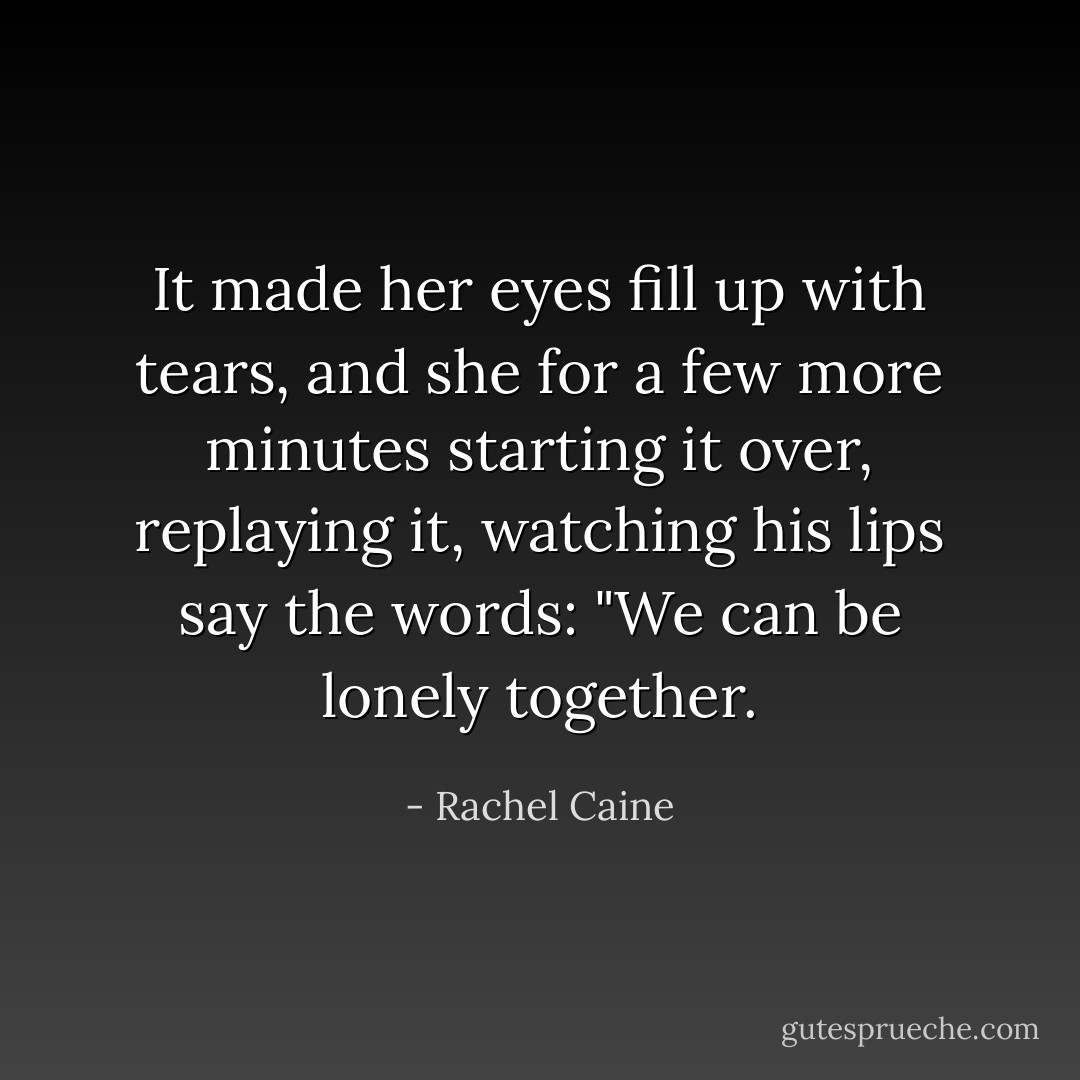 It made her eyes fill up with tears, and she for a few more minutes starting it over, replaying it, watching his lips say the words: "We can be lonely together. - Rachel Caine
