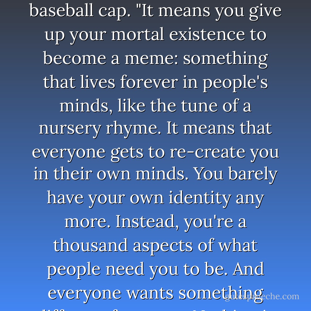 Have you thought about what it means to be a god?" asked the man. He had a beard and a baseball cap. "It means you give up your mortal existence to become a meme: something that lives forever in people's minds, like the tune of a nursery rhyme. It means that everyone gets to re-create you in their own minds. You barely have your own identity any more. Instead, you're a thousand aspects of what people need you to be. And everyone wants something different from you. Nothing is fixed, nothing is stable. - Neil Gaiman