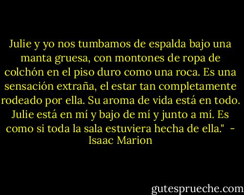Julie y yo nos tumbamos de espalda bajo una manta gruesa, con montones de ropa de colchón en el piso duro como una roca. Es una sensación extraña, el estar tan completamente rodeado por ella. Su aroma de vida está en todo. Julie está en mí y bajo de mí y junto a mí. Es como si toda la sala estuviera hecha de ella."  - Isaac Marion