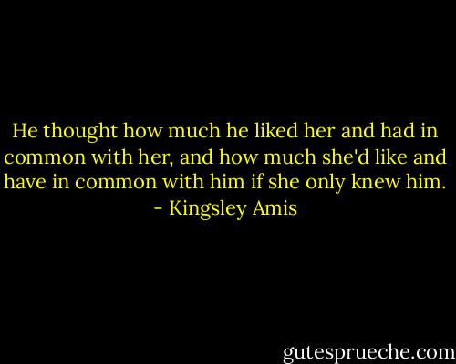 He thought how much he liked her and had in common with her, and how much she'd like and have in common with him if she only knew him. - Kingsley Amis