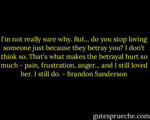 I'm not really sure why. But... do you stop loving someone just because they betray you? I don't think so. That's what makes the betrayal hurt so much - pain, frustration, anger... and I still loved her. I still do. - Brandon Sanderson