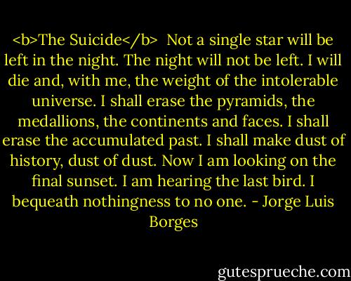 <b>The Suicide</b><br /><br />Not a single star will be left in the night.<br />The night will not be left.<br />I will die and, with me,<br />the weight of the intolerable universe.<br />I shall erase the pyramids, the medallions,<br />the continents and faces.<br />I shall erase the accumulated past.<br />I shall make dust of history, dust of dust.<br />Now I am looking on the final sunset.<br />I am hearing the last bird.<br />I bequeath nothingness to no one. - Jorge Luis Borges