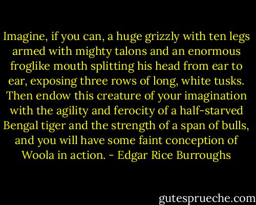 Imagine, if you can, a huge grizzly with ten legs armed with mighty talons and an enormous froglike mouth splitting his head from ear to ear, exposing three rows of long, white tusks. Then endow this creature of your imagination with the agility and ferocity of a half-starved Bengal tiger and the strength of a span of bulls, and you will have some faint conception of Woola in action. - Edgar Rice Burroughs