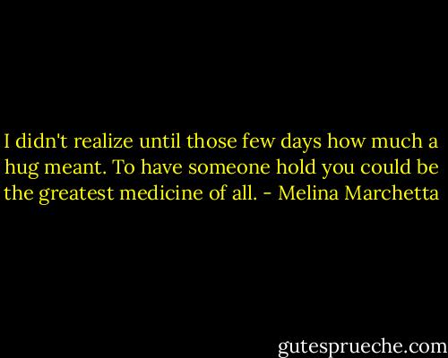 I didn't realize until those few days how much a hug meant. To have someone hold you could be the greatest medicine of all. - Melina Marchetta