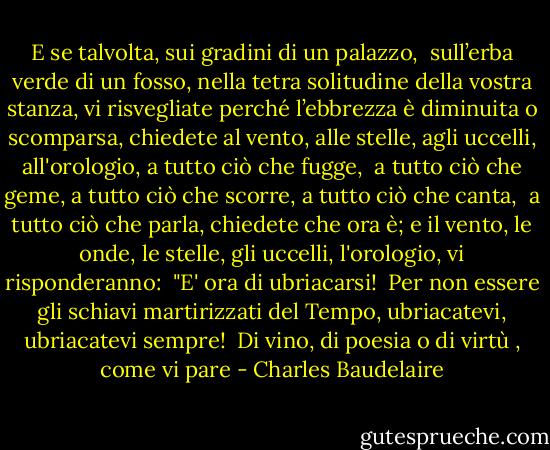 E se talvolta, sui gradini di un palazzo, <br />sull’erba verde di un fosso, nella tetra solitudine della vostra stanza, vi risvegliate perché l’ebbrezza è diminuita o scomparsa, chiedete al vento, alle stelle, agli uccelli,<br />all'orologio, a tutto ciò che fugge, <br />a tutto ciò che geme, a tutto ciò che scorre, a tutto ciò che canta, <br />a tutto ciò che parla, chiedete che ora è; e il vento, le onde, le stelle, gli uccelli, l'orologio, vi risponderanno: <br />"E' ora di ubriacarsi! <br />Per non essere gli schiavi martirizzati del Tempo, ubriacatevi, ubriacatevi sempre! <br />Di vino, di poesia o di virtù , come vi pare - Charles Baudelaire