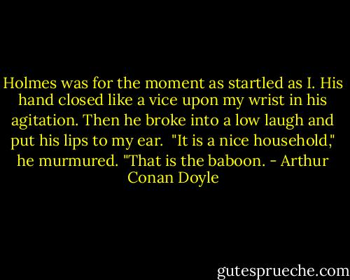 Holmes was for the moment as startled as I. His hand closed like a vice upon my wrist in his agitation. Then he broke into a low laugh and put his lips to my ear.<br /><br />"It is a nice household," he murmured. "That is the baboon. - Arthur Conan Doyle