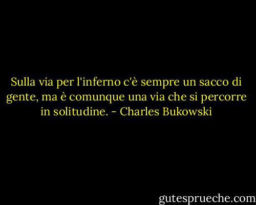 Sulla via per l'inferno c'è sempre un sacco di gente, ma è comunque una via che si percorre in solitudine. - Charles Bukowski