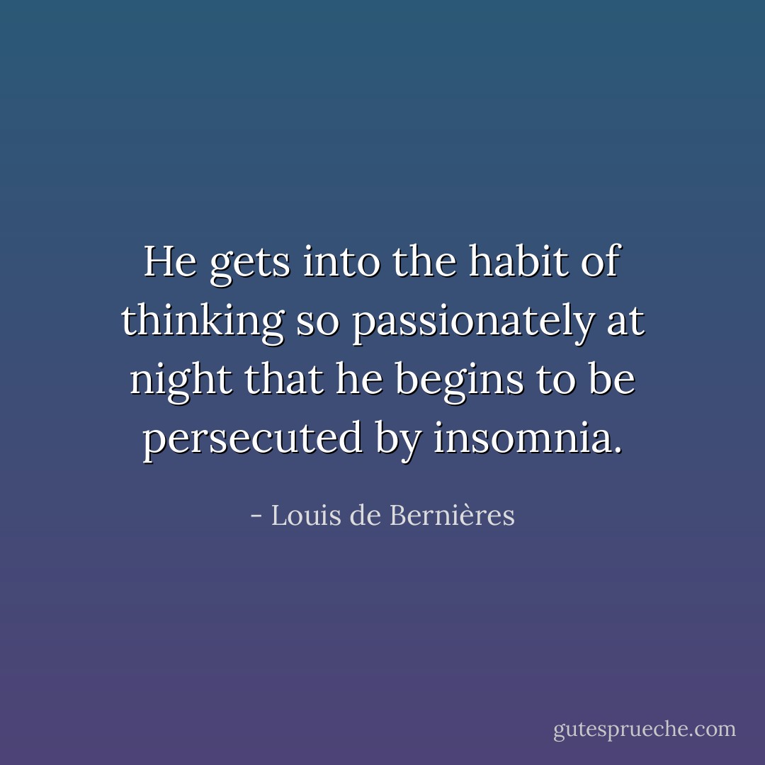 He gets into the habit of thinking so passionately at night that he begins to be persecuted by insomnia. - Louis de Bernières