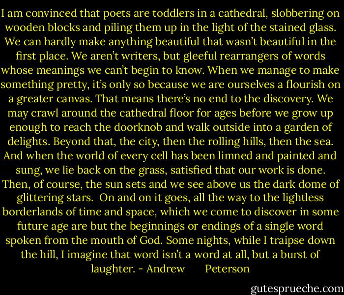 I am convinced that poets are toddlers in a cathedral, slobbering on wooden blocks and piling them up in the light of the stained glass. We can hardly make anything beautiful that wasn’t beautiful in the first place. We aren’t writers, but gleeful rearrangers of words whose meanings we can’t begin to know. When we manage to make something pretty, it’s only so because we are ourselves a flourish on a greater canvas. That means there’s no end to the discovery. We may crawl around the cathedral floor for ages before we grow up enough to reach the doorknob and walk outside into a garden of delights. Beyond that, the city, then the rolling hills, then the sea. And when the world of every cell has been limned and painted and sung, we lie back on the grass, satisfied that our work is done. Then, of course, the sun sets and we see above us the dark dome of glittering stars.<br /><br />On and on it goes, all the way to the lightless borderlands of time and space, which we come to discover in some future age are but the beginnings or endings of a single word spoken from the mouth of God. Some nights, while I traipse down the hill, I imagine that word isn’t a word at all, but a burst of laughter. - Andrew       Peterson
