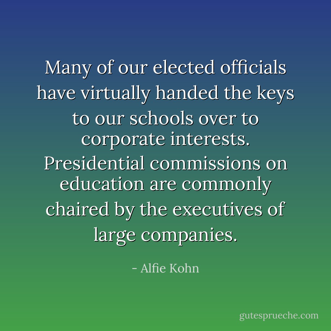 Many of our elected officials have virtually handed the keys to our schools over to corporate interests. Presidential commissions on education are commonly chaired by the executives of large companies. - Alfie Kohn