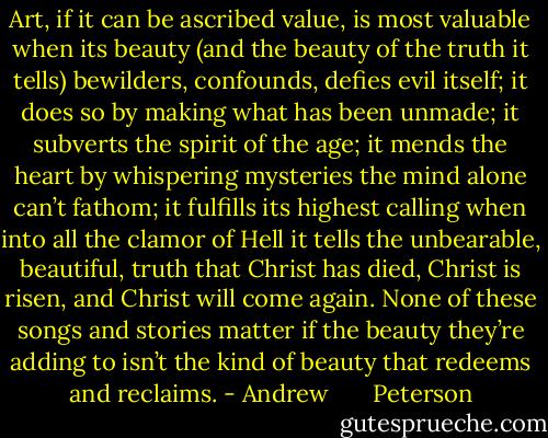 Art, if it can be ascribed value, is most valuable when its beauty (and the beauty of the truth it tells) bewilders, confounds, defies evil itself; it does so by making what has been unmade; it subverts the spirit of the age; it mends the heart by whispering mysteries the mind alone can’t fathom; it fulfills its highest calling when into all the clamor of Hell it tells the unbearable, beautiful, truth that Christ has died, Christ is risen, and Christ will come again. None of these songs and stories matter if the beauty they’re adding to isn’t the kind of beauty that redeems and reclaims. - Andrew       Peterson
