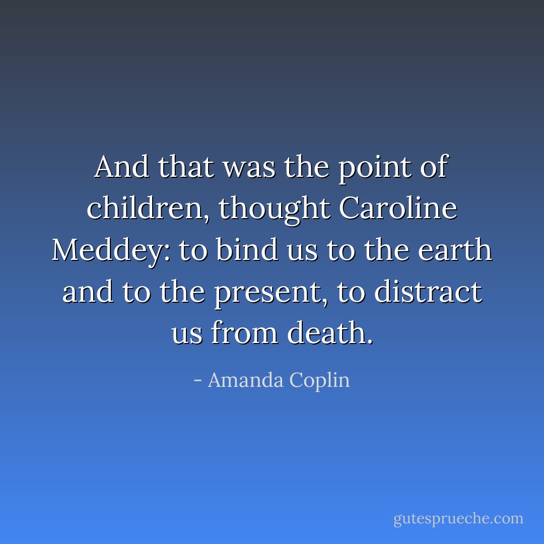 And that was the point of children, thought Caroline Meddey: to bind us to the earth and to the present, to distract us from death. - Amanda Coplin