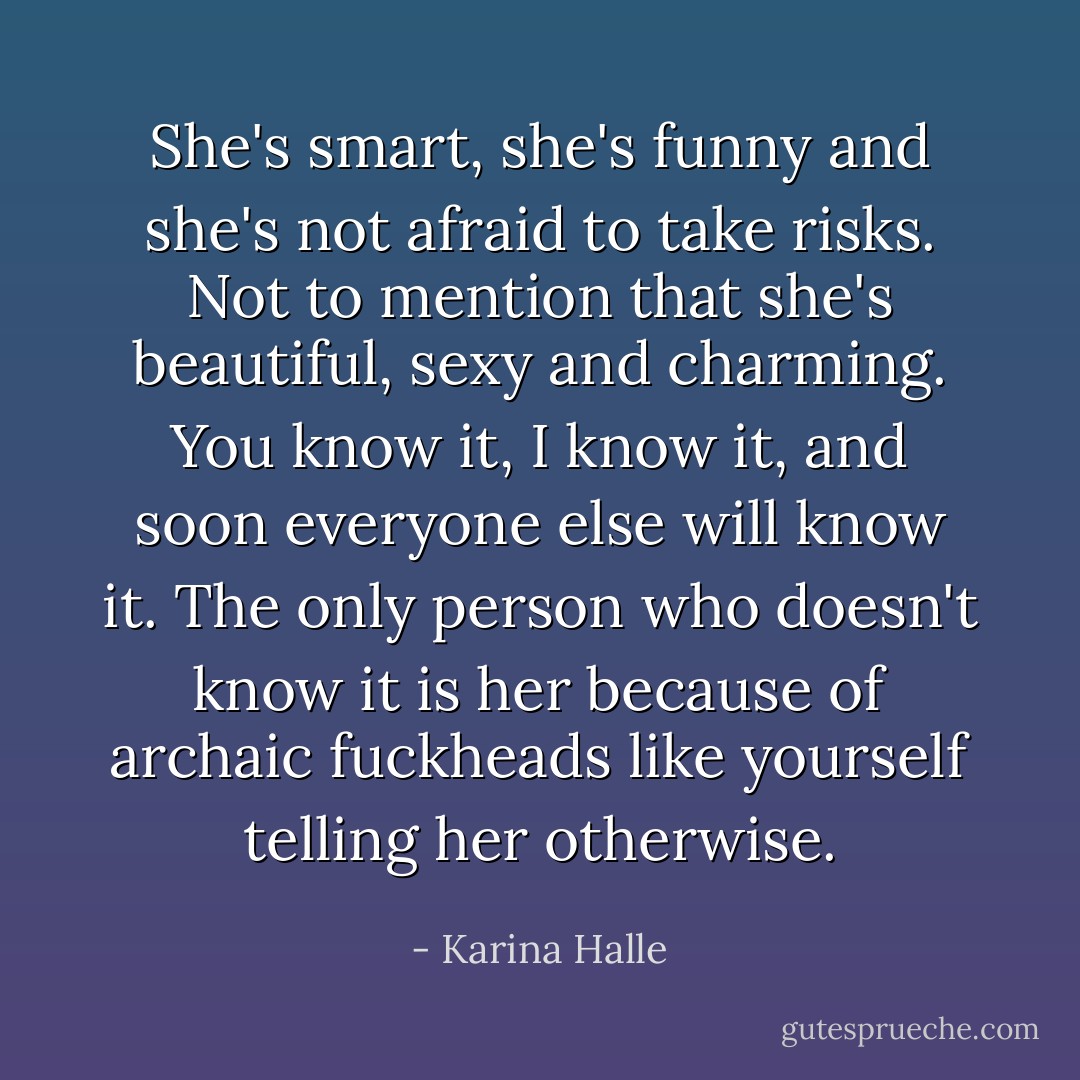 She's smart, she's funny and she's not afraid to take risks. Not to mention that she's beautiful, sexy and charming. You know it, I know it, and soon everyone else will know it. The only person who doesn't know it is her because of archaic fuckheads like yourself telling her otherwise. - Karina Halle