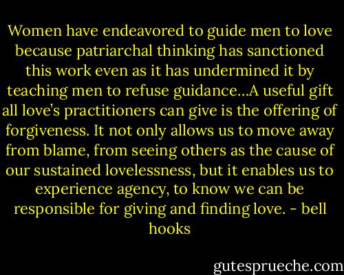 Women have endeavored to guide men to love because patriarchal thinking has sanctioned this work even as it has undermined it by teaching men to refuse guidance…A useful gift all love’s practitioners can give is the offering of forgiveness. It not only allows us to move away from blame, from seeing others as the cause of our sustained lovelessness, but it enables us to experience agency, to know we can be responsible for giving and finding love. - bell hooks
