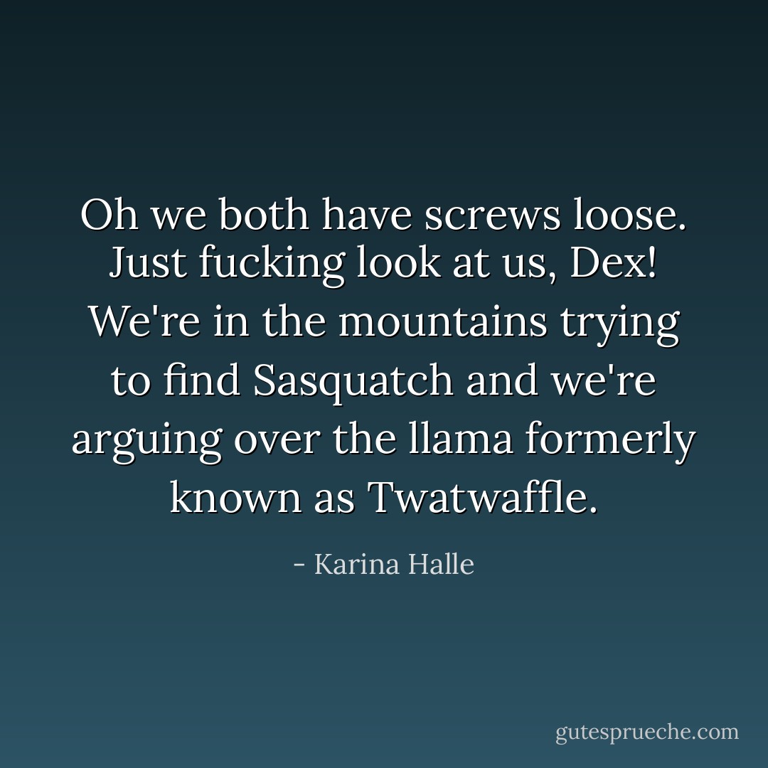 Oh we both have screws loose. Just fucking look at us, Dex! We're in the mountains trying to find Sasquatch and we're arguing over the llama formerly known as Twatwaffle. - Karina Halle