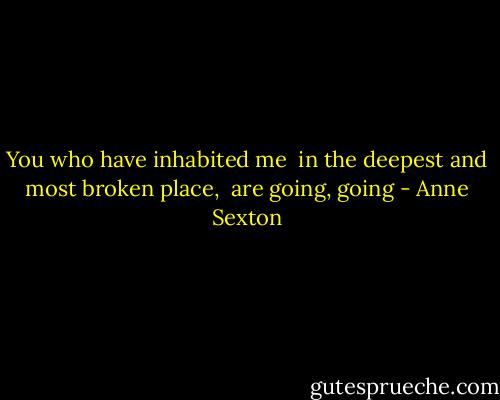You who have inhabited me <br />in the deepest and most broken place, <br />are going, going - Anne Sexton