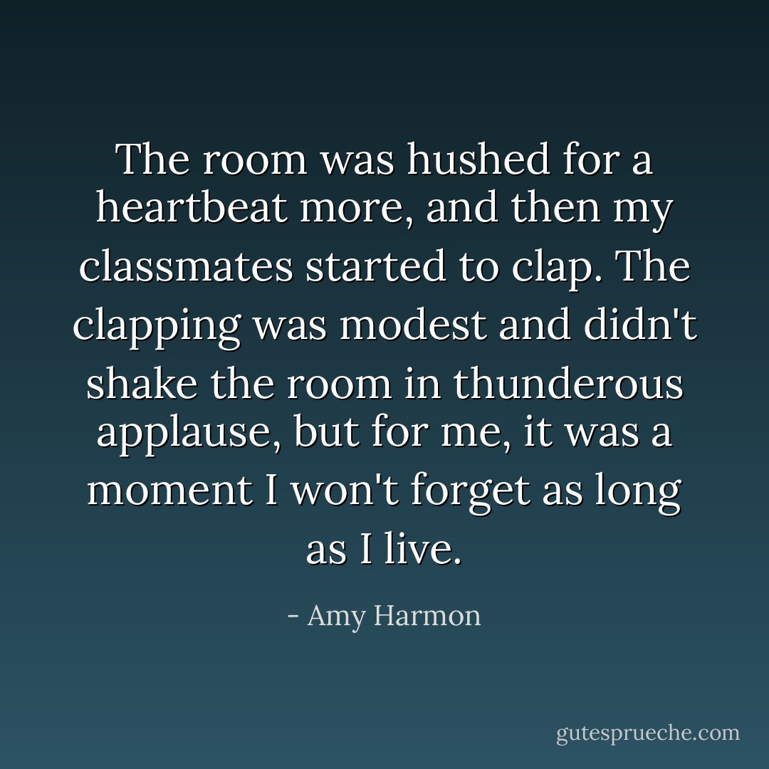 The room was hushed for a heartbeat more, and then my classmates started to clap. The clapping was modest and didn't shake the room in thunderous applause, but for me, it was a moment I won't forget as long as I live. - Amy Harmon