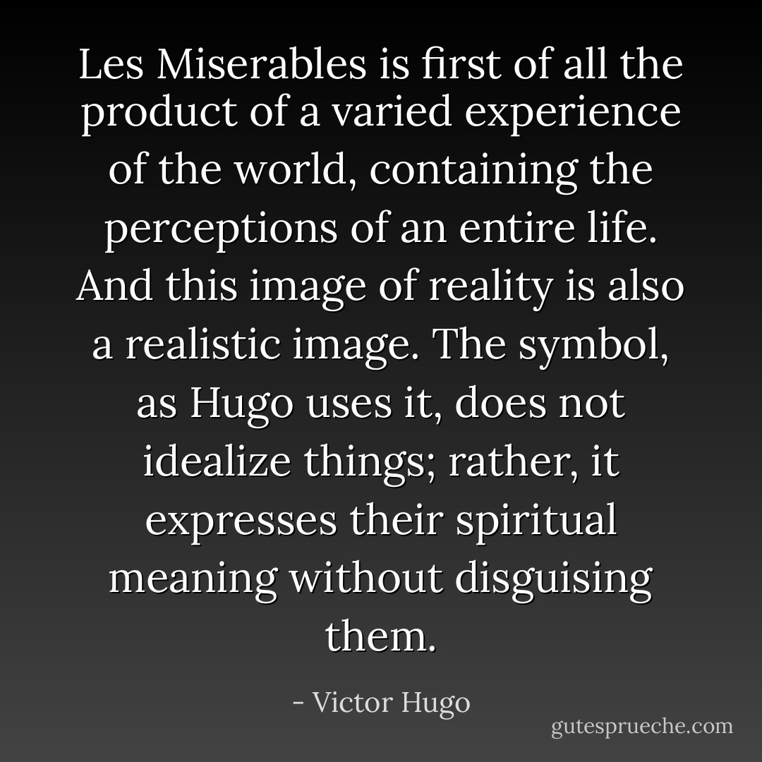 Les Miserables is first of all the product of a varied experience of the world, containing the perceptions of an entire life. And this image of reality is also a realistic image. The symbol, as Hugo uses it, does not idealize things; rather, it expresses their spiritual meaning without disguising them. - Victor Hugo