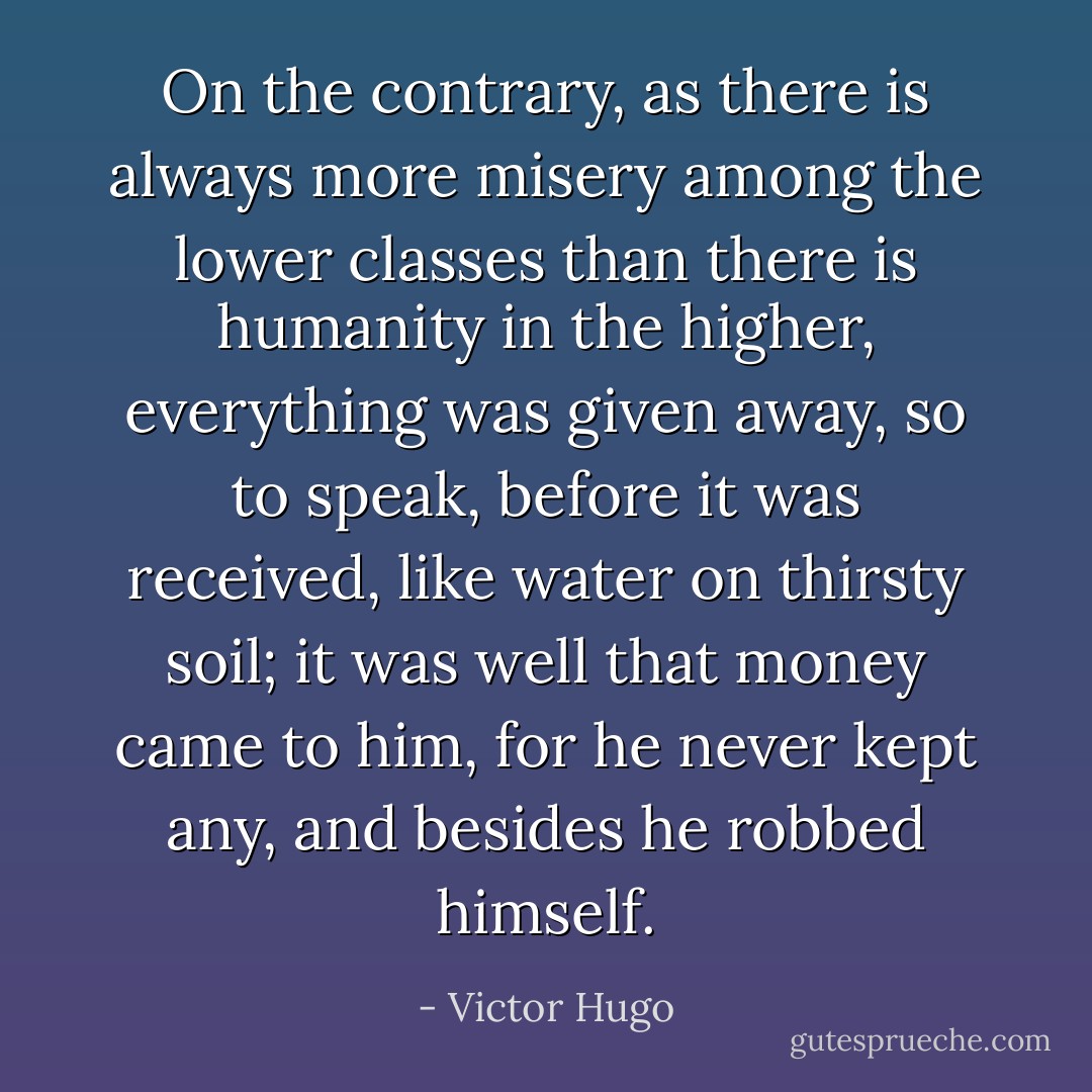 On the contrary, as there is always more misery among the lower classes than there is humanity in the higher, everything was given away, so to speak, before it was received, like water on thirsty soil; it was well that money came to him, for he never kept any, and besides he robbed himself. - Victor Hugo