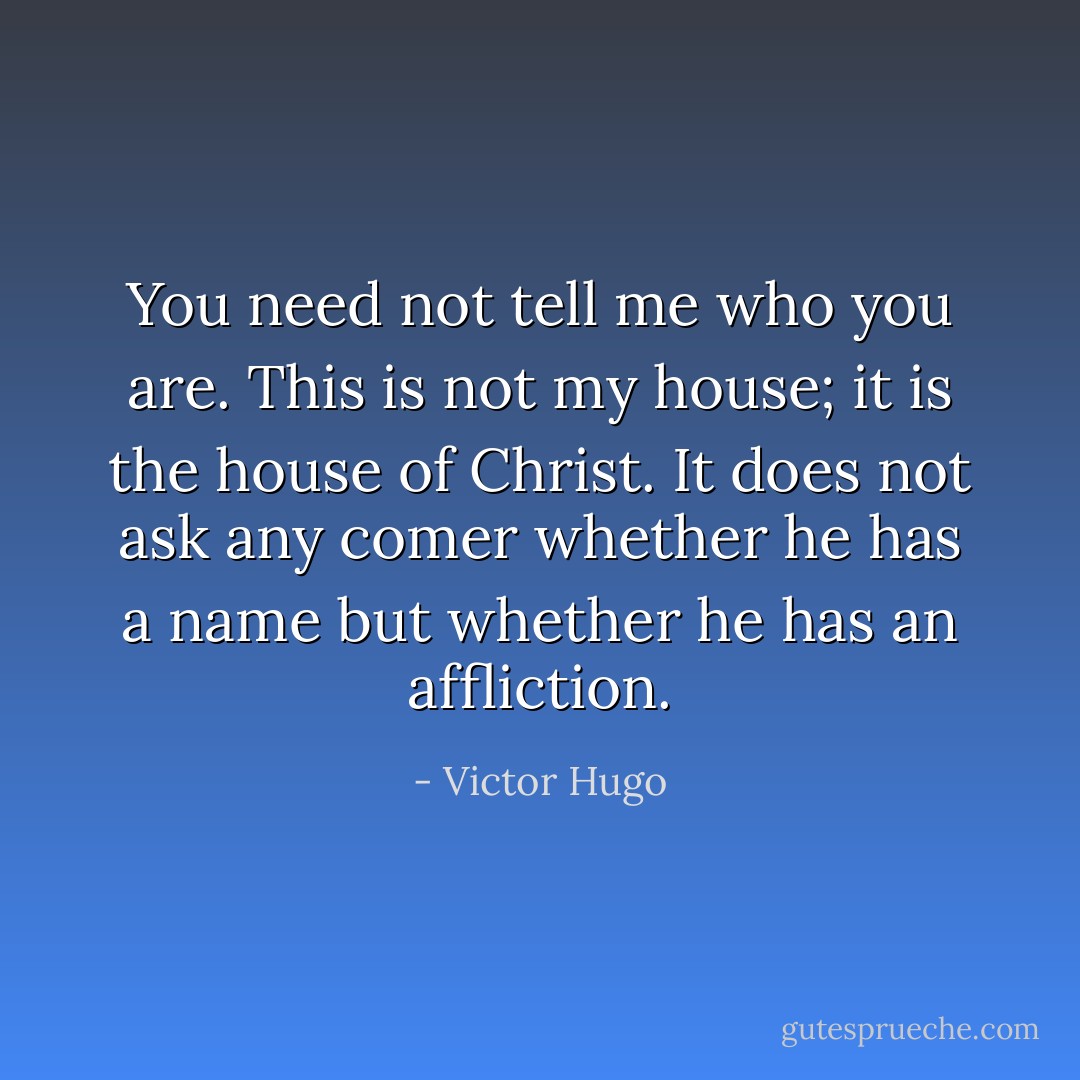 You need not tell me who you are. This is not my house; it is the house of Christ. It does not ask any comer whether he has a name but whether he has an affliction. - Victor Hugo