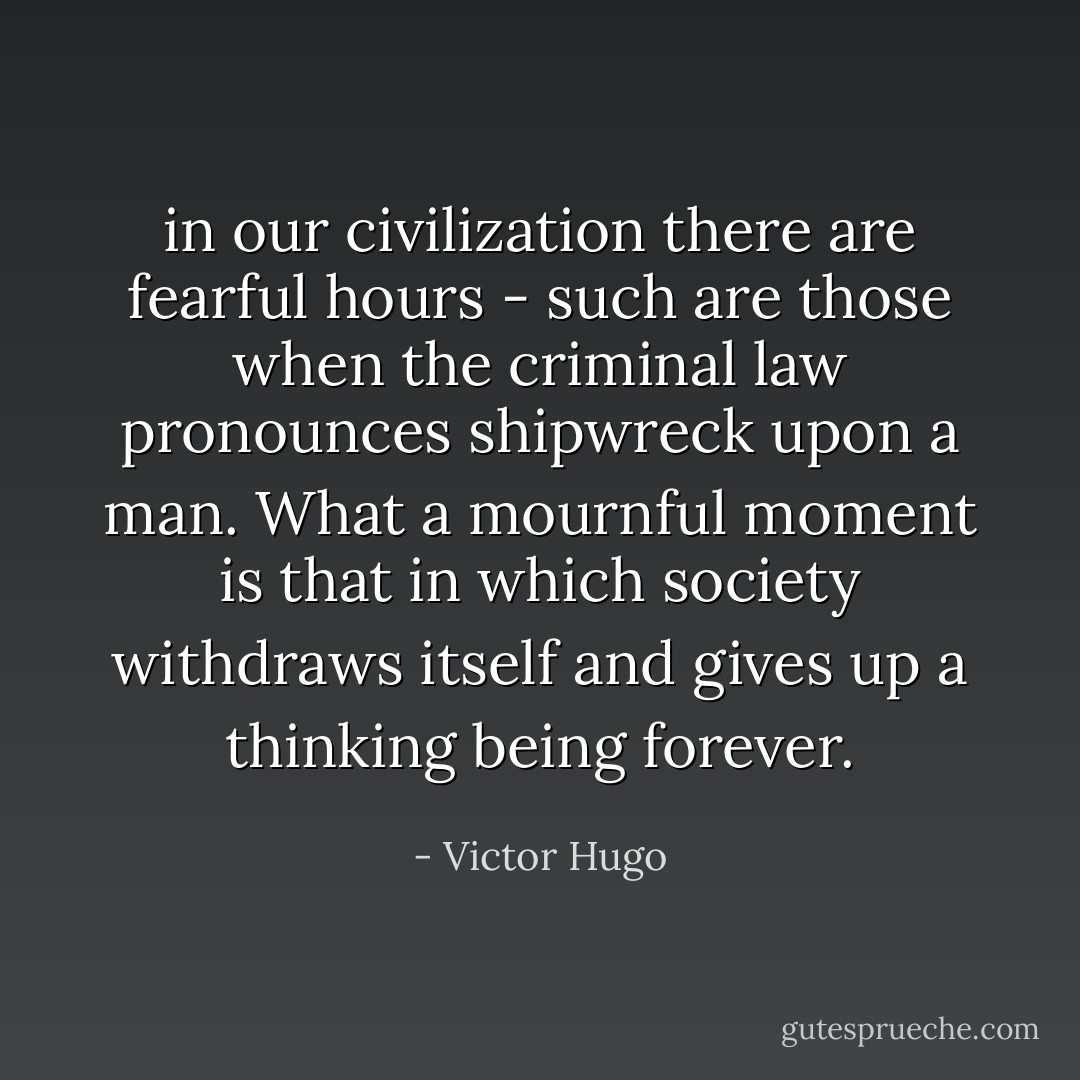in our civilization there are fearful hours - such are those when the criminal law pronounces shipwreck upon a man. What a mournful moment is that in which society withdraws itself and gives up a thinking being forever. - Victor Hugo