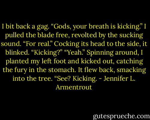 I bit back a gag. “Gods, your breath is kicking.” I pulled the blade free, revolted by the sucking sound. “For real.”<br />Cocking its head to the side, it blinked. “Kicking?”<br />“Yeah.” Spinning around, I planted my left foot and kicked out, catching the fury in the stomach. It flew back, smacking into the tree. “See? Kicking. - Jennifer L. Armentrout