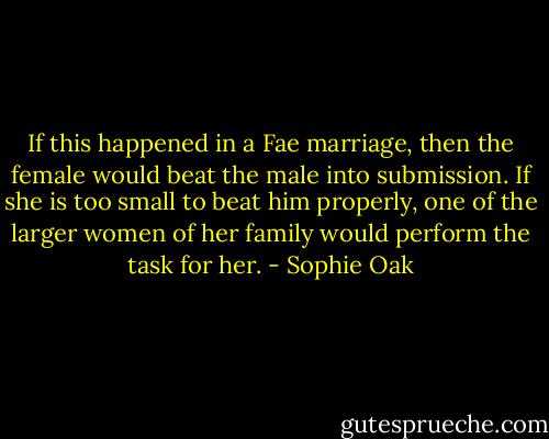 If this happened in a Fae marriage, then the female would beat the male into submission. If she is too small to beat him properly, one of the larger women of her family would perform the task for her. - Sophie Oak