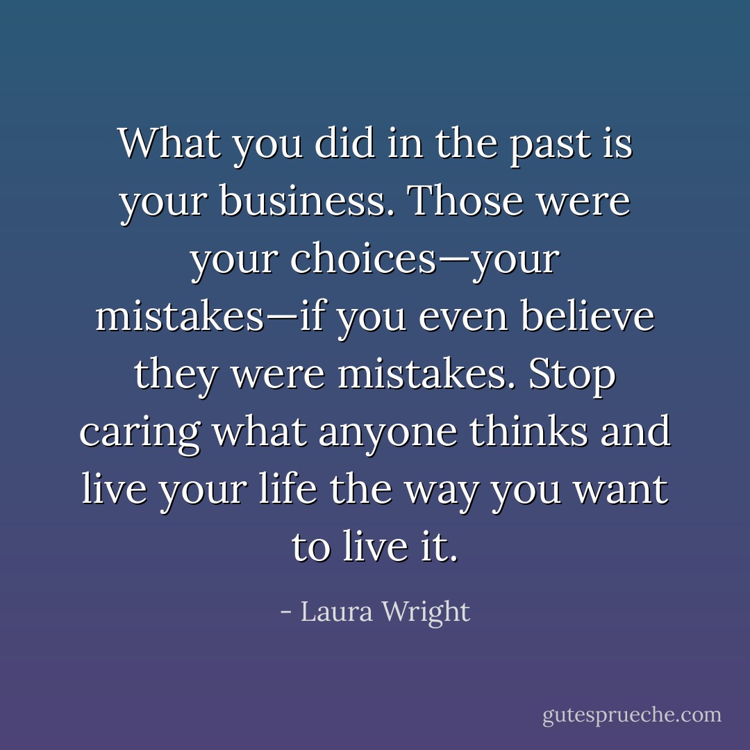 What you did in the past is your business. Those were your choices—your mistakes—if you even believe they were mistakes. Stop caring what anyone thinks and live your life the way you want to live it. - Laura Wright