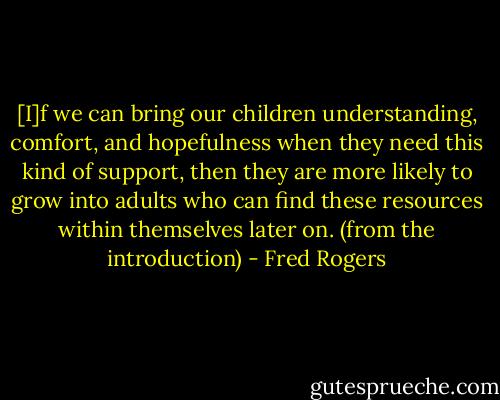[I]f we can bring our children understanding, comfort, and hopefulness when they need this kind of support, then they are more likely to grow into adults who can find these resources within themselves later on. (from the introduction) - Fred Rogers