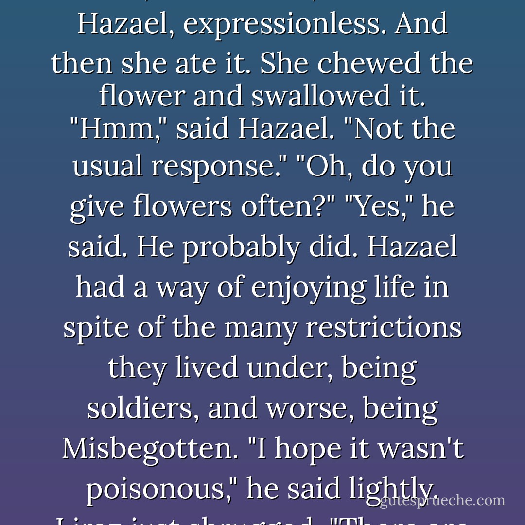 But Hazael only said, "I brought you a present."<br />Liraz took the flower, looked at it, and then a Hazael, expressionless. And then she ate it. She chewed the flower and swallowed it.<br />"Hmm," said Hazael. "Not the usual response."<br />"Oh, do you give flowers often?"<br />"Yes," he said. He probably did. Hazael had a way of enjoying life in spite of the many restrictions they lived under, being soldiers, and worse, being Misbegotten. "I hope it wasn't poisonous," he said lightly.<br />Liraz just shrugged. "There are worse ways to die. - Laini Taylor