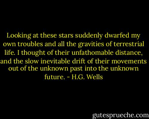Looking at these stars suddenly dwarfed my own troubles and all the gravities of terrestrial life. I thought of their unfathomable distance, and the slow inevitable drift of their movements out of the unknown past into the unknown future. - H.G. Wells