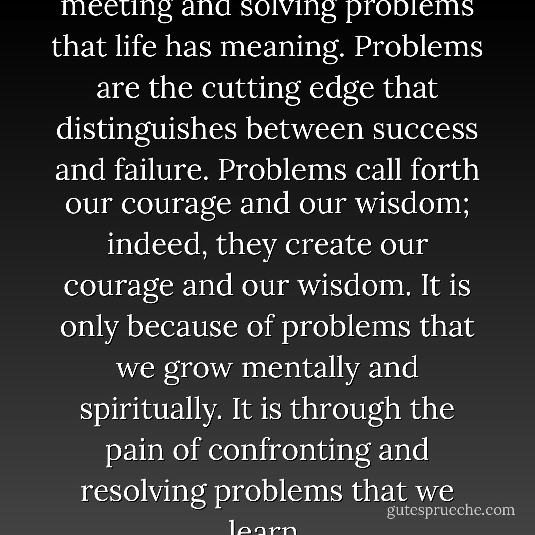 It is in the whole process of meeting and solving problems that life has meaning. Problems are the cutting edge that distinguishes between success and failure. Problems call forth our courage and our wisdom; indeed, they create our courage and our wisdom. It is only because of problems that we grow mentally and spiritually. It is through the pain of confronting and resolving problems that we learn. - M. Scott Peck