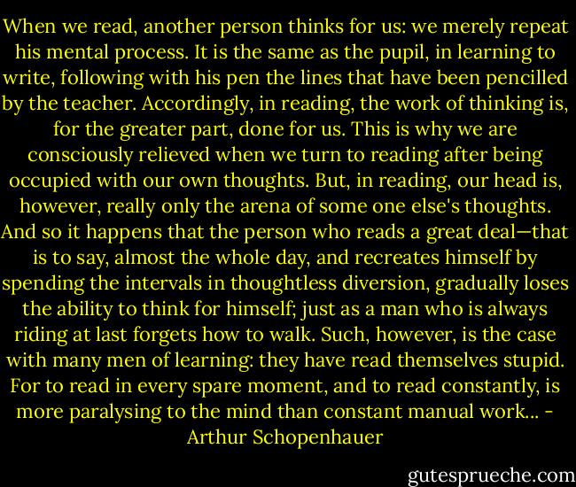When we read, another person thinks for us: we merely repeat his mental process. It is the same as the pupil, in learning to write, following with his pen the lines that have been pencilled by the teacher. Accordingly, in reading, the work of thinking is, for the greater part, done for us. This is why we are consciously relieved when we turn to reading after being occupied with our own thoughts. But, in reading, our head is, however, really only the arena of some one else's thoughts. And so it happens that the person who reads a great deal—that is to say, almost the whole day, and recreates himself by spending the intervals in thoughtless diversion, gradually loses the ability to think for himself; just as a man who is always riding at last forgets how to walk. Such, however, is the case with many men of learning: they have read themselves stupid. For to read in every spare moment, and to read constantly, is more paralysing to the mind than constant manual work... - Arthur Schopenhauer
