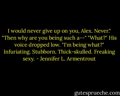 I would never give up on you, Alex. Never."<br />"Then why are you being such a--"<br />"What?" His voice dropped low. "I'm being what?"<br />Infuriating. Stubborn. Thick-skulled. Freaking sexy. - Jennifer L. Armentrout