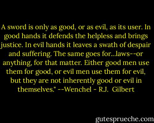 A sword is only as good, or as evil, as its user. In good hands it defends the helpless and brings justice. In evil hands it leaves a swath of despair and suffering. The same goes for...laws--or anything, for that matter. Either good men use them for good, or evil men use them for evil, but they are not inherently good or evil in themselves."<br />--Wenchel - R.J.  Gilbert