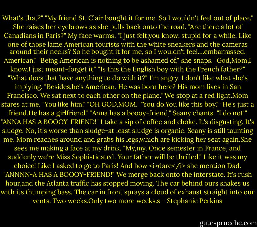 What's that?"<br />"My friend St. Clair bought it for me. So I wouldn't feel out of place."<br />She raises her eyebrows as she pulls back onto the road. "Are there a lot of Canadians in Paris?"<br />My face warms. "I just felt,you know, stupid for a while. Like one of those lame American tourists with the white sneakers and the cameras around their necks? So he bought it for me, so I wouldn't feel....embarrassed. American."<br />"Being American is nothing to be ashamed of," she snaps.<br />"God,Mom,I know.I just meant-forget it."<br />"Is this the English boy with the French father?"<br />"What does that have anything to do with it?" I'm angry. I don't like what she's implying. "Besides,he's American. He was born here? His mom lives in San Francisco. We sat next to each other on the plane."<br />We stop at a red light.Mom stares at me. "You like him."<br />"OH GOD,MOM."<br />"You do.You like this boy."<br />"He's just a friend.He has a girlfriend."<br />"Anna has a boooy-friend," Seany chants.<br />"I do not!"<br />"ANNA HAS A BOOOY-FRIEND!"<br />I take a sip of coffee and choke. It's disgusting. It's sludge. No, it's worse than sludge-at least sludge is organic. Seany is still taunting me. Mom reaches around and grabs his legs,which are kicking her seat again.She sees me making a face at my drink.<br />"My,my. Once semester in France, and suddenly we're Miss Sophisticated. Your father will be thrilled."<br />Like it was my choice! Like I asked to go to Paris! And how <i>dare</i> she mention Dad.<br />"ANNNN-A HAS A BOOOY-FRIEND!"<br />We merge back onto the interstate. It's rush hour,and the Atlanta traffic has stopped moving. The car behind ours shakes us with its thumping bass. The car in front sprays a cloud of exhaust straight into our vents.<br />Two weeks.Only two more weeks.s - Stephanie Perkins