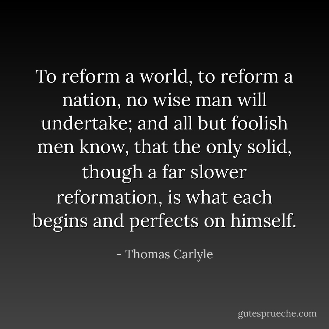To reform a world, to reform a nation, no wise man will undertake; and all but foolish men know, that the only solid, though a far slower reformation, is what each begins and perfects on himself. - Thomas Carlyle