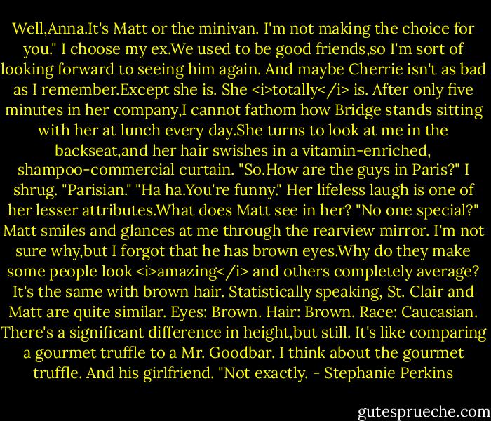 Well,Anna.It's Matt or the minivan. I'm not making the choice for you."<br />I choose my ex.We used to be good friends,so I'm sort of looking forward to seeing him again. And maybe Cherrie isn't as bad as I remember.Except she is. She <i>totally</i> is. After only five minutes in her company,I cannot fathom how Bridge stands sitting with her at lunch every day.She turns to look at me in the backseat,and her hair swishes in a vitamin-enriched, shampoo-commercial curtain. "So.How are the guys in Paris?"<br />I shrug. "Parisian."<br />"Ha ha.You're funny."<br />Her lifeless laugh is one of her lesser attributes.What does Matt see in her?<br />"No one special?" Matt smiles and glances at me through the rearview mirror. I'm not sure why,but I forgot that he has brown eyes.Why do they make some people look <i>amazing</i> and others completely average? It's the same with brown hair. Statistically speaking, St. Clair and Matt are quite similar. Eyes: Brown. Hair: Brown. Race: Caucasian. There's a significant difference in height,but still. It's like comparing a gourmet truffle to a Mr. Goodbar.<br />I think about the gourmet truffle. And his girlfriend. "Not exactly. - Stephanie Perkins