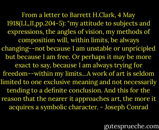 From a letter to Barrett H.Clark, 4 May 1918(LL,II,pp.204-5):<br />"my attitude to subjects and expressions, the angles of vision, my methods of composition will, within limits, be always changing--not because I am unstable or unpricipled but because I am free. Or perhaps it may be more exact to say, because I am always trying for freedom--within my limits...A work of art is seldom limited to one exclusive meaning and not necessarily tending to a definite conclusion. And this for the reason that the nearer it approaches art, the more it acquires a symbolic character. - Joseph Conrad