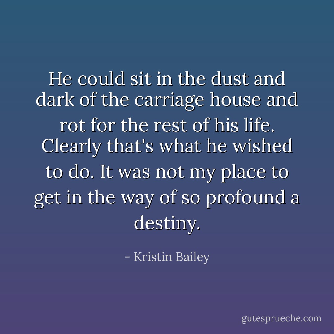 He could sit in the dust and dark of the carriage house and rot for the rest of his life. Clearly that's what he wished to do. It was not my place to get in the way of so profound a destiny. - Kristin Bailey
