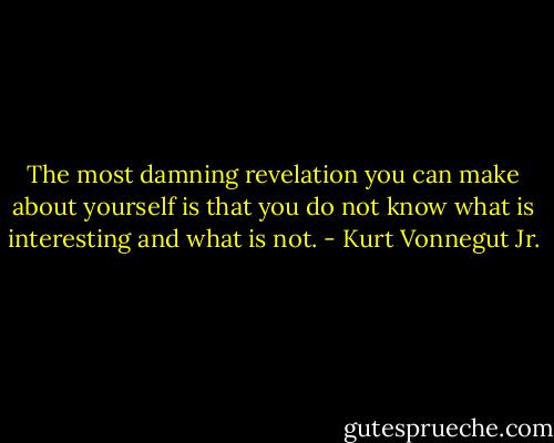 The most damning revelation you can make about yourself is that you do not know what is interesting and what is not. - Kurt Vonnegut Jr.