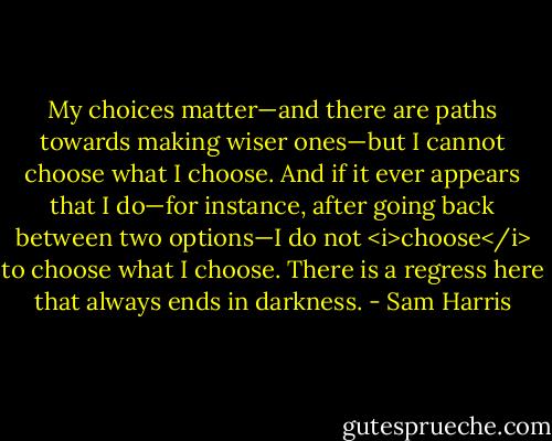 My choices matter—and there are paths towards making wiser ones—but I cannot choose what I choose. And if it ever appears that I do—for instance, after going back between two options—I do not <i>choose</i> to choose what I choose. There is a regress here that always ends in darkness. - Sam Harris