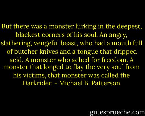 But there was a monster lurking in the deepest, blackest corners of his soul. An angry, slathering, vengeful beast, who had a mouth full of butcher knives and a tongue that dripped acid. A monster who ached for freedom. A monster that longed to flay the very soul from his victims, that monster was called the Darkrider. - Michael B. Patterson