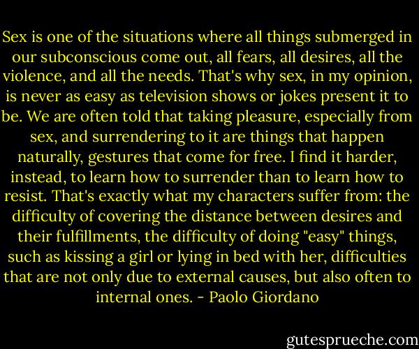 Sex is one of the situations where all things submerged in our subconscious come out, all fears, all desires, all the violence, and all the needs. That's why sex, in my opinion, is never as easy as television shows or jokes present it to be. We are often told that taking pleasure, especially from sex, and surrendering to it are things that happen naturally, gestures that come for free. I find it harder, instead, to learn how to surrender than to learn how to resist. That's exactly what my characters suffer from: the difficulty of covering the distance between desires and their fulfillments, the difficulty of doing "easy" things, such as kissing a girl or lying in bed with her, difficulties that are not only due to external causes, but also often to internal ones. - Paolo Giordano