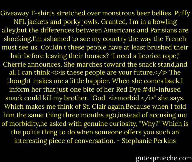 Giveaway T-shirts stretched over monstrous beer bellies. Puffy NFL jackets and porky jowls. Granted, I'm in a bowling alley,but the differences between Americans and Parisians are shocking.I'm ashamed to see my country the way the French must see us. Couldn't these people have at least brushed their hair before leaving their houses?<br />"I need a licorice rope," Cherrie announces. She marches toward the snack stand,and all I can think <i>is these people are your future.</i><br />The thought makes me a little happier.<br />When she comes back,I inform her that just one bite of her Red Dye #40-infused snack could kill my brother. "God, <i>morbid,</i>" she says. Which makes me think of St. Clair again.Because when I told him the same thing three months ago,instead of accusing me of morbidity,he asked with genuine curiosity, "Why?"<br />Which is the polite thing to do when someone offers you such an interesting piece of conversation. - Stephanie Perkins