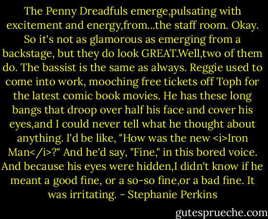 The Penny Dreadfuls emerge,pulsating with excitement and energy,from...the staff room. Okay. So it's not as glamorous as emerging from a backstage, but they do look GREAT.Well,two of them do.<br />The bassist is the same as always. Reggie used to come into work, mooching free tickets off Toph for the latest comic book movies. He has these long bangs that droop over half his face and cover his eyes,and I could never tell what he thought about anything. I'd be like, "How was the new <i>Iron Man</i>?" And he'd say, "Fine," in this bored voice. And because his eyes were hidden,I didn't know if he meant a good fine, or a so-so fine,or a bad fine. It was irritating. - Stephanie Perkins